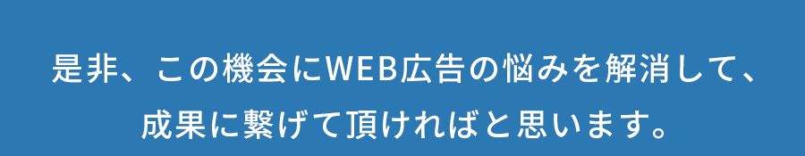 是非、この機会にWEB広告の悩みを解消して、<br>成果に繋げて頂ければと思います。